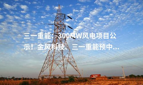 三一重能：300MW風(fēng)電項(xiàng)目公示！金風(fēng)科技、三一重能預(yù)中標(biāo)