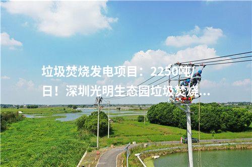 垃圾焚燒發電項目：2250噸/日！深圳光明生態園垃圾焚燒發電項目出渣間封頂