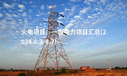 火電項目：一周電力項目匯總(2024.6.3-6.7)—核準、開工、并網(wǎng)等
