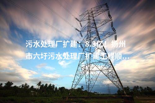 污水處理廠擴建：8.3億！揚州市六圩污水處理廠擴建工程順利開工!