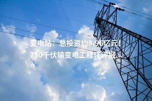 變電站：總投資約8.96億元！750千伏輸變電工程環(huán)評報批前公示！