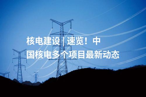核電建設(shè) | 速覽！中國(guó)核電多個(gè)項(xiàng)目最新動(dòng)態(tài)