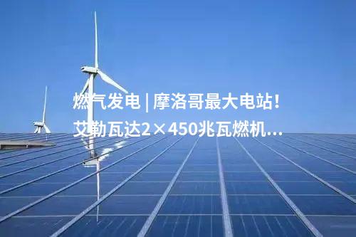 燃氣發電 | 摩洛哥最大電站！艾勒瓦達2×450兆瓦燃機項目簽約