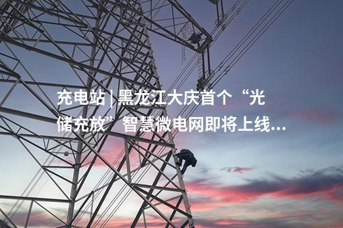 充電站 | 黑龍江大慶首個“光儲充放”智慧微電網即將上線！