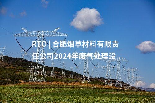 RTO | 合肥煙草材料有限責(zé)任公司2024年廢氣處理設(shè)備（RTO）購(gòu)置項(xiàng)目中標(biāo)候選人公示