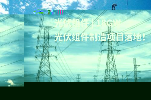 光伏組件 | 18GW光伏組件制造項目落地！