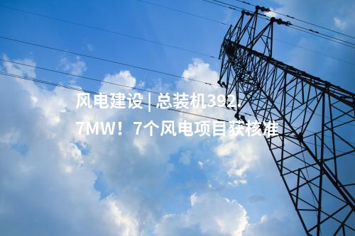 風(fēng)電建設(shè) | 總裝機(jī)392.7MW！7個(gè)風(fēng)電項(xiàng)目獲核準(zhǔn)