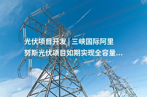 光伏項目開發(fā) | 三峽國際阿里努斯光伏項目如期實現(xiàn)全容量并網(wǎng)