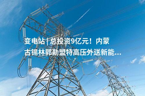 變電站 | 總投資9億元！內蒙古錫林郭勒盟特高壓外送新能源三期項目配套送出工程核準獲批