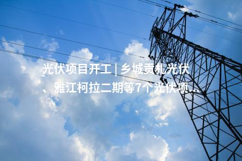 光伏項(xiàng)目開(kāi)工 | 鄉(xiāng)城貢札光伏、雅江柯拉二期等7個(gè)光伏項(xiàng)目開(kāi)工