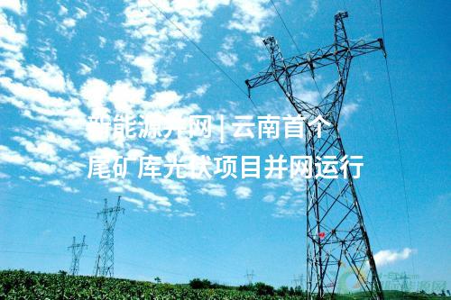 新能源并網(wǎng) | 云南首個(gè)尾礦庫光伏項(xiàng)目并網(wǎng)運(yùn)行