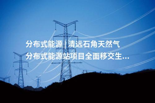 分布式能源 | 清遠石角天然氣分布式能源站項目全面移交生產(chǎn)