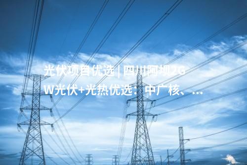 光伏項(xiàng)目?jī)?yōu)選 | 四川阿壩2GW光伏+光熱優(yōu)選：中廣核、中國(guó)電建、蜀道清潔能源集團(tuán)等入圍