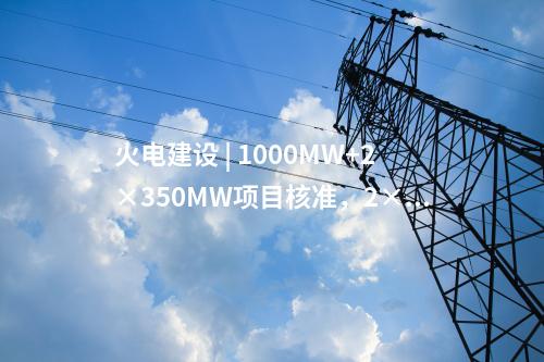 火電建設(shè) | 1000MW+2×350MW項(xiàng)目核準(zhǔn)，2×1000MW項(xiàng)目通過可研審查！