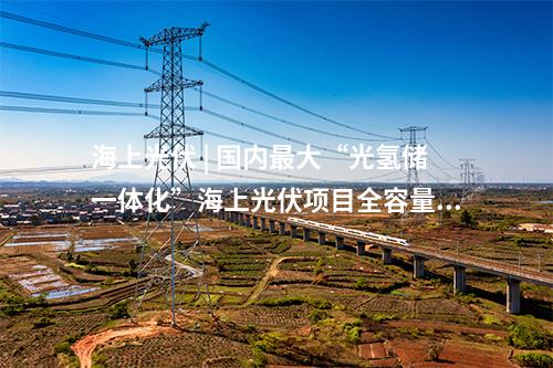 海上光伏 | 國內最大“光氫儲一體化”海上光伏項目全容量并網(wǎng)發(fā)電