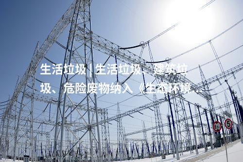 生活垃圾 | 生活垃圾、建筑垃圾、危險廢物納入《生態環境法典》(草案)