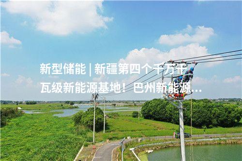 新型儲能 | 新疆第四個千萬千瓦級新能源基地！巴州新能源裝機(jī)突破1000萬千瓦