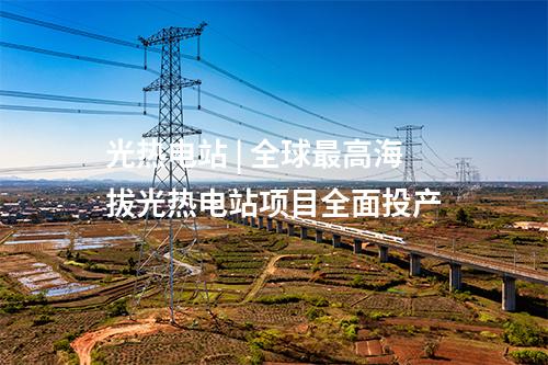 光熱電站 | 全球最高海拔光熱電站項目全面投產
