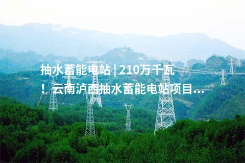 抽水蓄能電站 | 210萬千瓦！云南瀘西抽水蓄能電站項(xiàng)目獲核準(zhǔn)