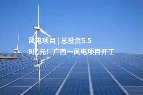 風(fēng)電項(xiàng)目 | 總投資5.59億元！廣西一風(fēng)電項(xiàng)目開工