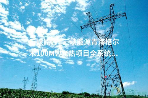 三峽能源 | 三峽能源青海格爾木100MW光熱項(xiàng)目全系統(tǒng)投運(yùn)發(fā)電