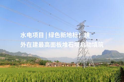 水電項目 | 綠色新地標(biāo)！境外在建最高面板堆石壩啟動填筑