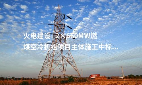 火電建設(shè) | 2×660MW燃煤空冷機(jī)組項(xiàng)目主體施工中標(biāo)公告