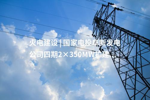 火電建設 | 國家電投阜新發(fā)電公司四期2×350MW擴建項目5項設備中標候選人公示