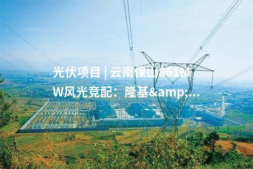 光伏項目 | 云南保山861MW風光競配：隆基&華能、通威&中廣核、云南能投中標