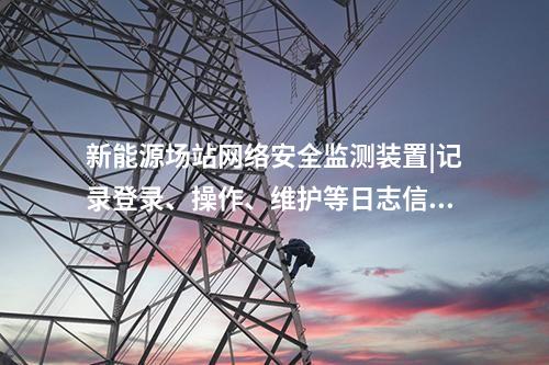 新能源場站<a href=http://www.tokodili.com/info/2.html target=_blank class=infotextkey>網絡安全監測裝置</a>|記錄登錄、操作、維護等日志信息。