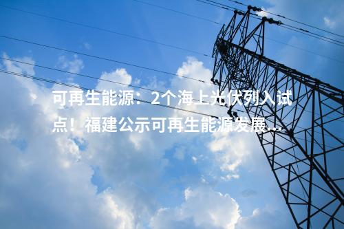 可再生能源：2個海上光伏列入試點！福建公示可再生能源發(fā)展試點示范項目