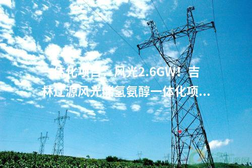 一體化項目：風光2.6GW！吉林遼源風光儲氫氨醇一體化項目開工