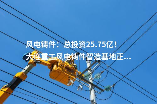風電鑄件：總投資25.75億！大連重工風電鑄件智造基地正式投產