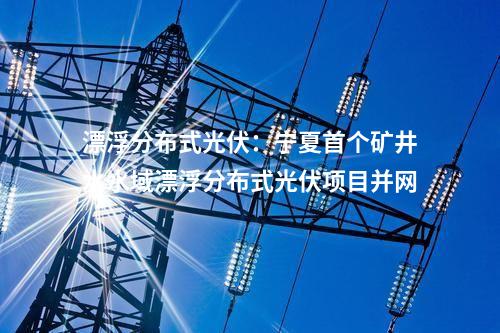 漂浮分布式光伏：寧夏首個(gè)礦井水水域漂浮分布式光伏項(xiàng)目并網(wǎng)